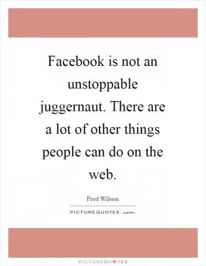 Facebook is not an unstoppable juggernaut. There are a lot of other things people can do on the web Picture Quote #1