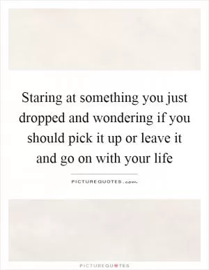 Staring at something you just dropped and wondering if you should pick it up or leave it and go on with your life Picture Quote #1