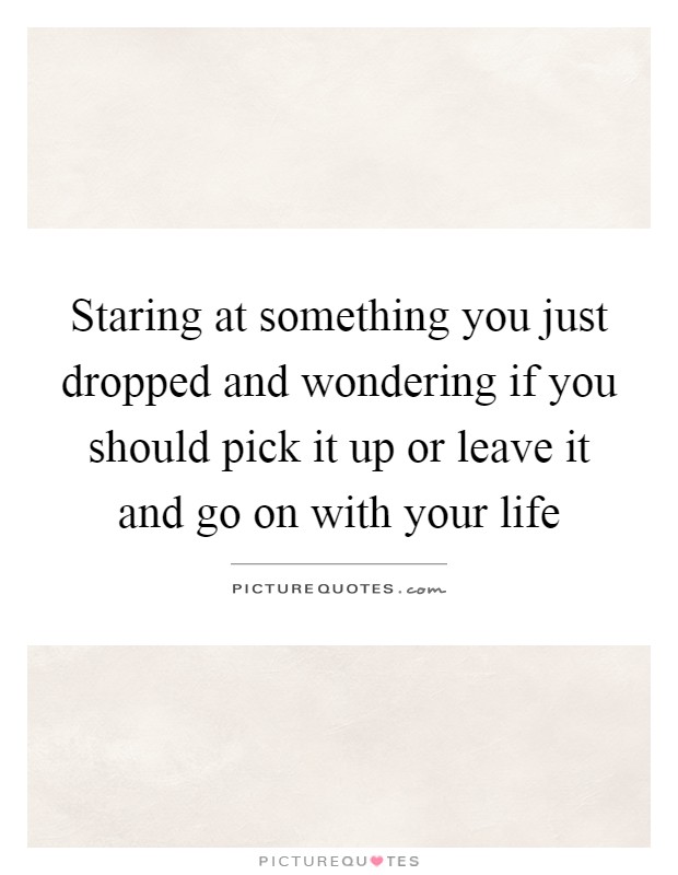 Staring at something you just dropped and wondering if you should pick it up or leave it and go on with your life Picture Quote #1