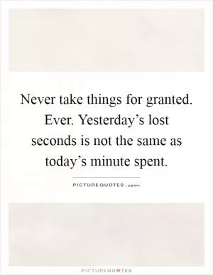 Never take things for granted. Ever. Yesterday’s lost seconds is not the same as today’s minute spent Picture Quote #1