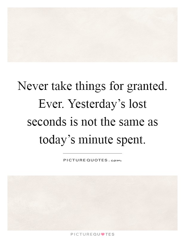 Never take things for granted. Ever. Yesterday's lost seconds is not the same as today's minute spent Picture Quote #1