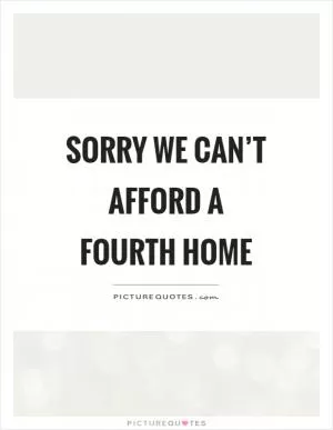 Sorry we can’t afford a fourth home Picture Quote #1