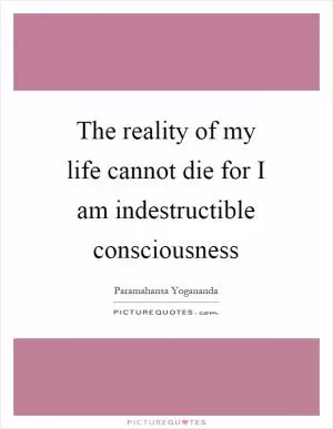 The reality of my life cannot die for I am indestructible consciousness Picture Quote #1