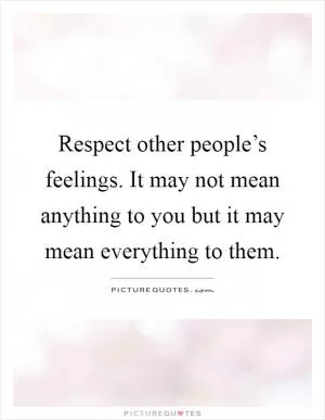 Respect other people’s feelings. It may not mean anything to you but it may mean everything to them Picture Quote #1