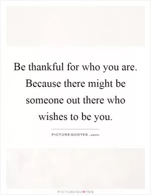 Be thankful for who you are. Because there might be someone out there who wishes to be you Picture Quote #1