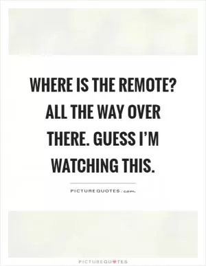 Where is the remote? All the way over there. Guess I’m watching this Picture Quote #1