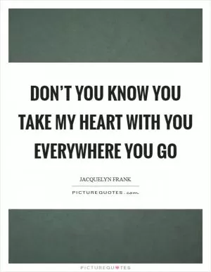 Don’t you know you take my heart with you everywhere you go Picture Quote #1