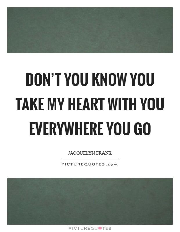 Don't you know you take my heart with you everywhere you go Picture Quote #1