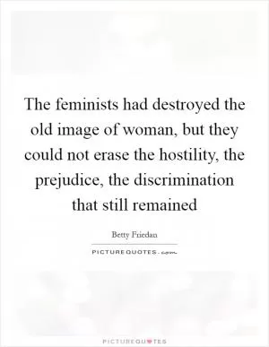 The feminists had destroyed the old image of woman, but they could not erase the hostility, the prejudice, the discrimination that still remained Picture Quote #1