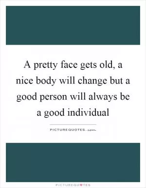 A pretty face gets old, a nice body will change but a good person will always be a good individual Picture Quote #1