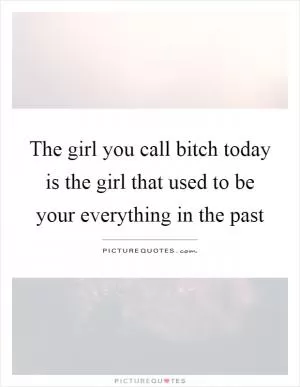 The girl you call bitch today is the girl that used to be your everything in the past Picture Quote #1