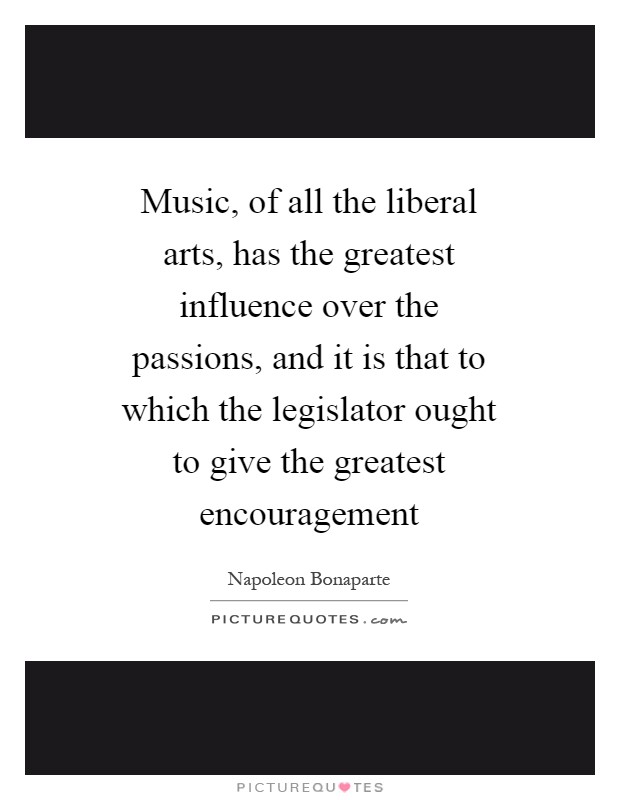 Music, of all the liberal arts, has the greatest influence over the passions, and it is that to which the legislator ought to give the greatest encouragement Picture Quote #1