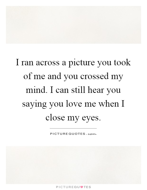 I ran across a picture you took of me and you crossed my mind. I can still hear you saying you love me when I close my eyes Picture Quote #1