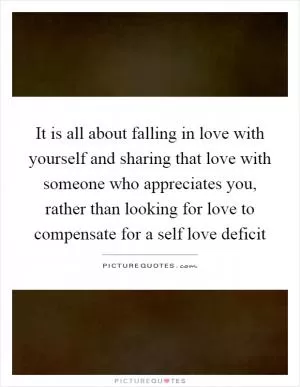 It is all about falling in love with yourself and sharing that love with someone who appreciates you, rather than looking for love to compensate for a self love deficit Picture Quote #1