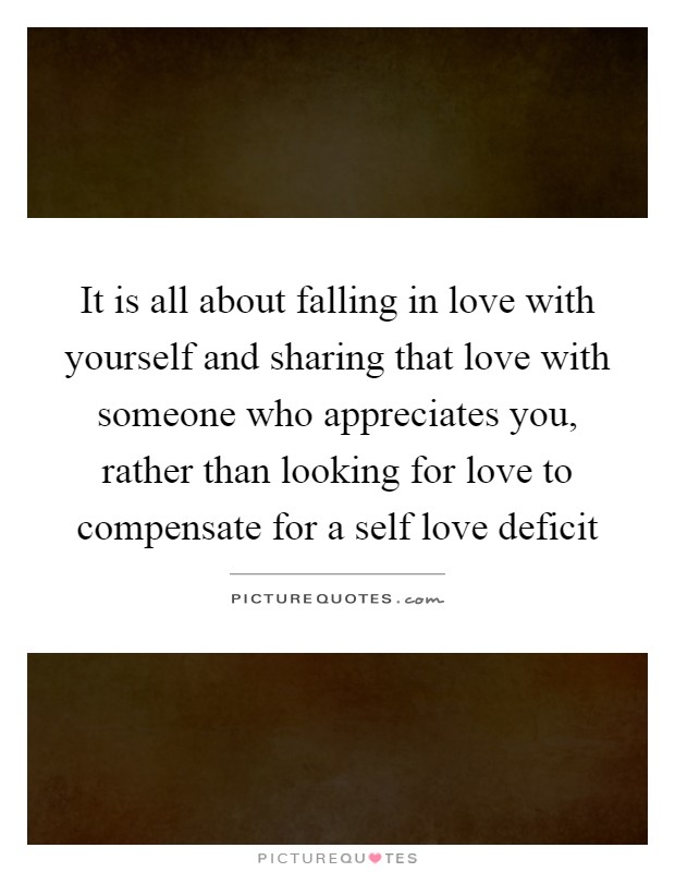 It is all about falling in love with yourself and sharing that love with someone who appreciates you, rather than looking for love to compensate for a self love deficit Picture Quote #1