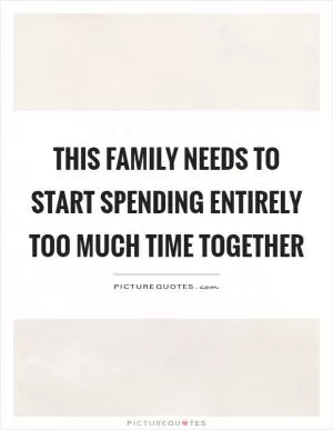 This family needs to start spending entirely too much time together Picture Quote #1