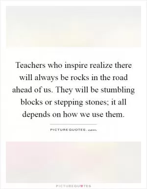 Teachers who inspire realize there will always be rocks in the road ahead of us. They will be stumbling blocks or stepping stones; it all depends on how we use them Picture Quote #1
