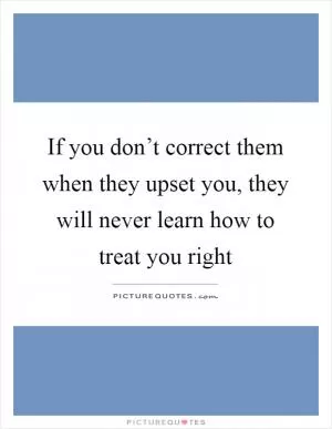 If you don’t correct them when they upset you, they will never learn how to treat you right Picture Quote #1