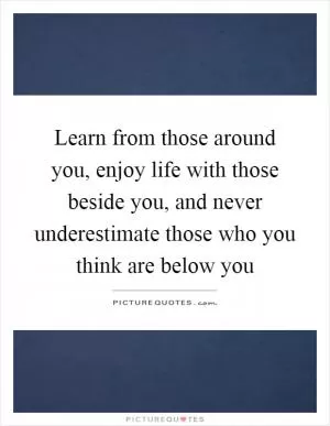Learn from those around you, enjoy life with those beside you, and never underestimate those who you think are below you Picture Quote #1