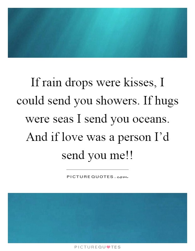 If rain drops were kisses, I could send you showers. If hugs were seas I send you oceans. And if love was a person I'd send you me!! Picture Quote #1