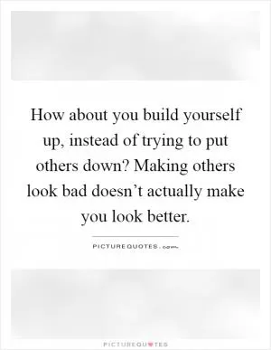 How about you build yourself up, instead of trying to put others down? Making others look bad doesn’t actually make you look better Picture Quote #1