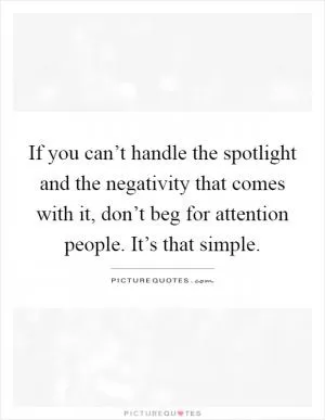 If you can’t handle the spotlight and the negativity that comes with it, don’t beg for attention people. It’s that simple Picture Quote #1