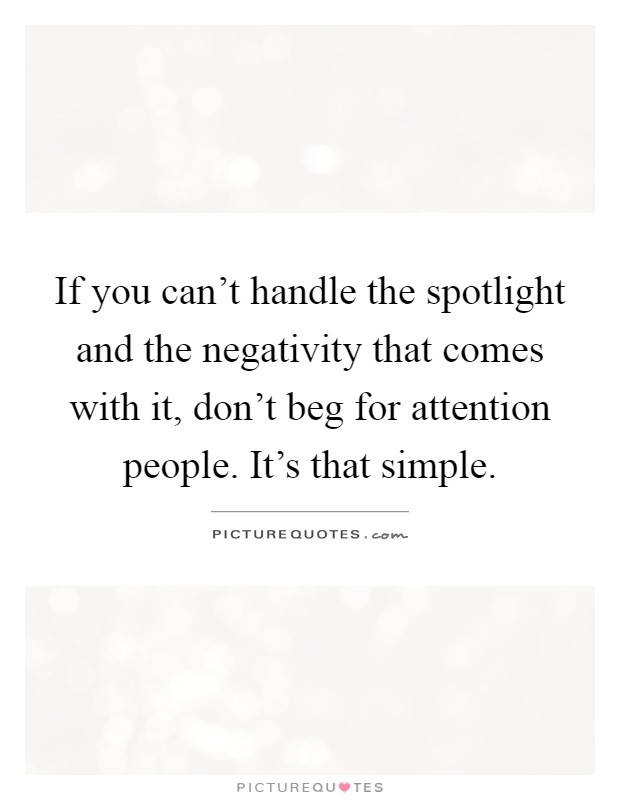 If you can't handle the spotlight and the negativity that comes with it, don't beg for attention people. It's that simple Picture Quote #1