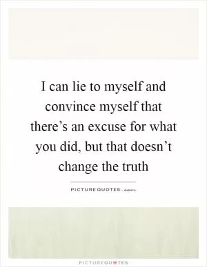 I can lie to myself and convince myself that there’s an excuse for what you did, but that doesn’t change the truth Picture Quote #1