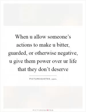 When u allow someone’s actions to make u bitter, guarded, or otherwise negative, u give them power over ur life that they don’t deserve Picture Quote #1