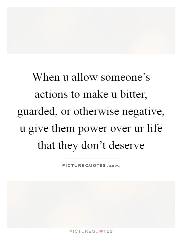 When u allow someone's actions to make u bitter, guarded, or otherwise negative, u give them power over ur life that they don't deserve Picture Quote #1