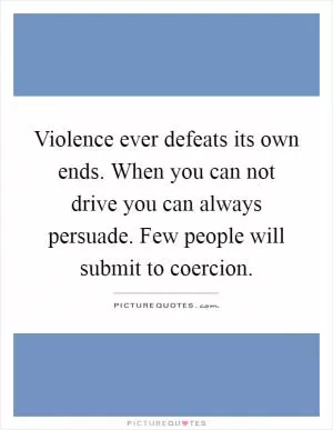 Violence ever defeats its own ends. When you can not drive you can always persuade. Few people will submit to coercion Picture Quote #1