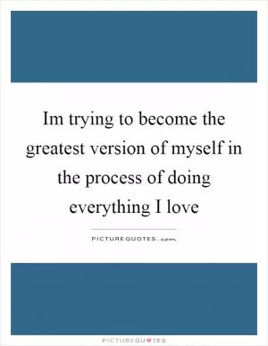 Im trying to become the greatest version of myself in the process of doing everything I love Picture Quote #1
