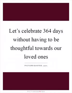 Let’s celebrate 364 days without having to be thoughtful towards our loved ones Picture Quote #1