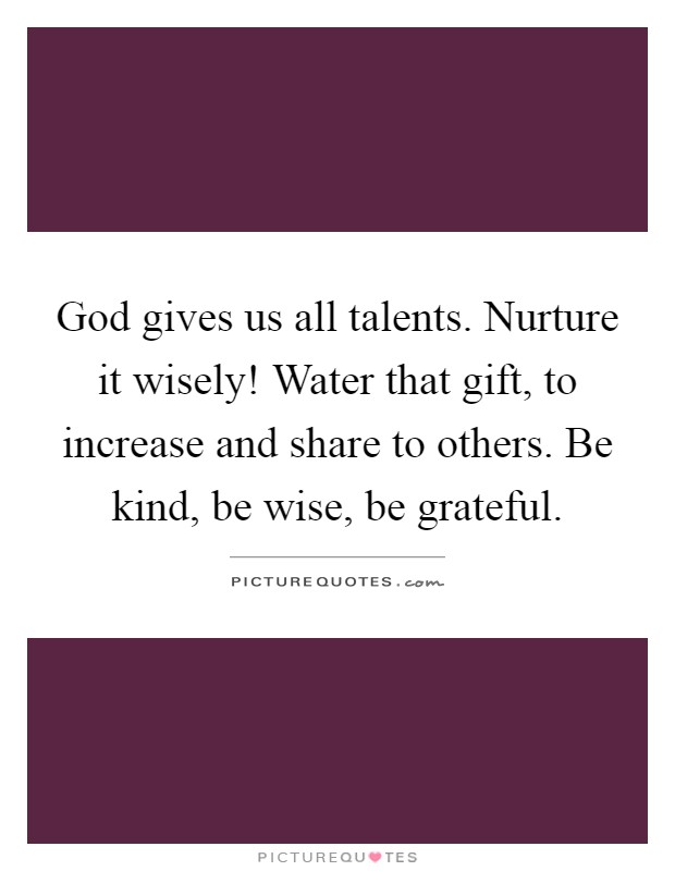 God gives us all talents. Nurture it wisely! Water that gift, to increase and share to others. Be kind, be wise, be grateful Picture Quote #1