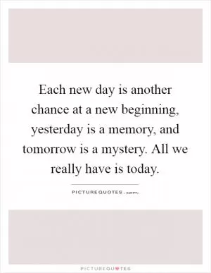 Each new day is another chance at a new beginning, yesterday is a memory, and tomorrow is a mystery. All we really have is today Picture Quote #1