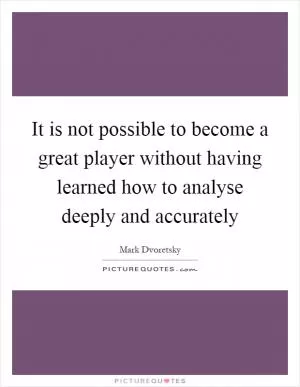 It is not possible to become a great player without having learned how to analyse deeply and accurately Picture Quote #1