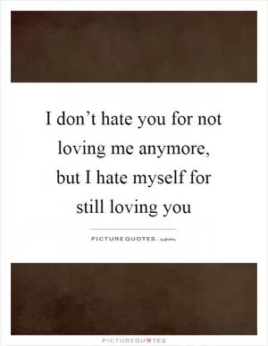 I don’t hate you for not loving me anymore, but I hate myself for still loving you Picture Quote #1
