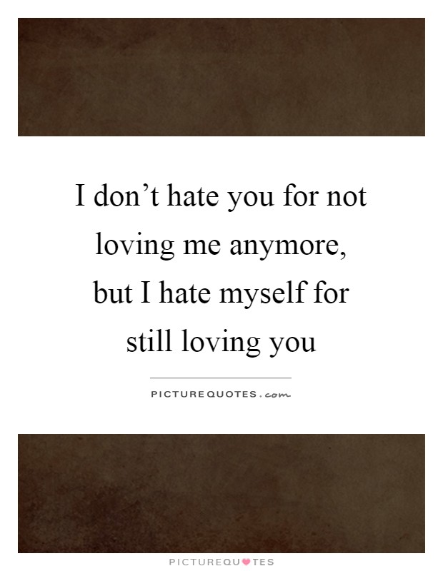 I don't hate you for not loving me anymore, but I hate myself for still loving you Picture Quote #1