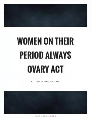 Women on their period always ovary act Picture Quote #1