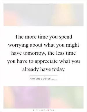 The more time you spend worrying about what you might have tomorrow, the less time you have to appreciate what you already have today Picture Quote #1