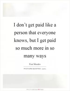 I don’t get paid like a person that everyone knows, but I get paid so much more in so many ways Picture Quote #1