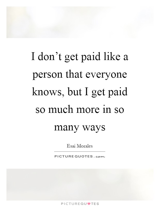 I don't get paid like a person that everyone knows, but I get paid so much more in so many ways Picture Quote #1