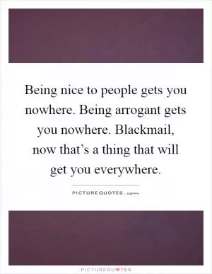 Being nice to people gets you nowhere. Being arrogant gets you nowhere. Blackmail, now that’s a thing that will get you everywhere Picture Quote #1