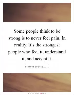 Some people think to be strong is to never feel pain. In reality, it’s the strongest people who feel it, understand it, and accept it Picture Quote #1