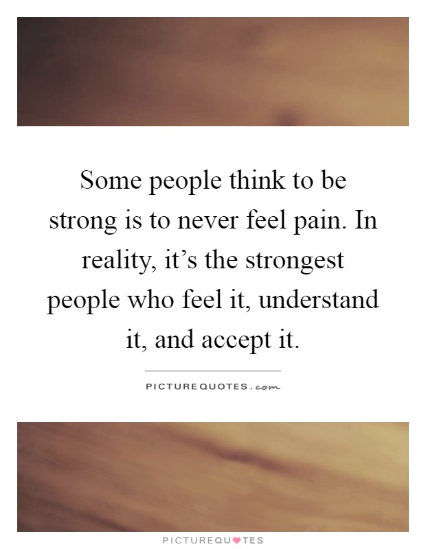 Some people think to be strong is to never feel pain. In reality, it's the strongest people who feel it, understand it, and accept it Picture Quote #1