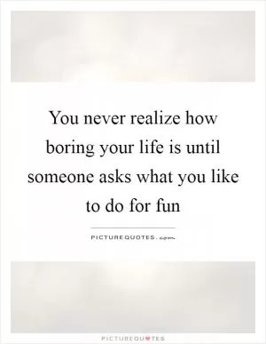You never realize how boring your life is until someone asks what you like to do for fun Picture Quote #1