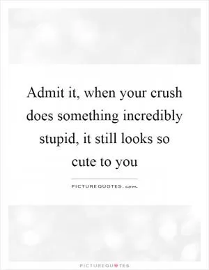 Admit it, when your crush does something incredibly stupid, it still looks so cute to you Picture Quote #1