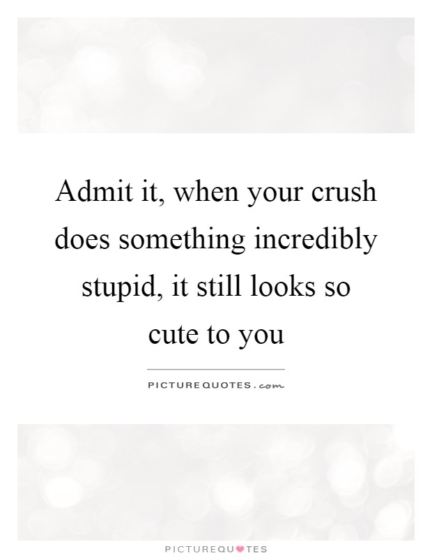 Admit it, when your crush does something incredibly stupid, it still looks so cute to you Picture Quote #1