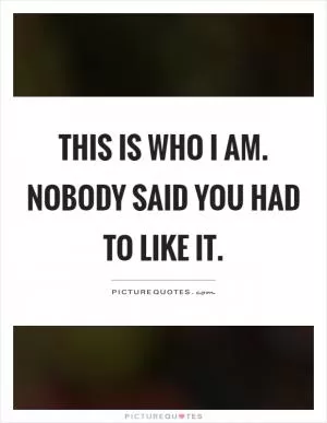 This is who I am. Nobody said you had to like it Picture Quote #1