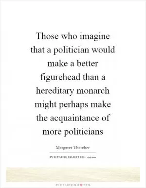 Those who imagine that a politician would make a better figurehead than a hereditary monarch might perhaps make the acquaintance of more politicians Picture Quote #1